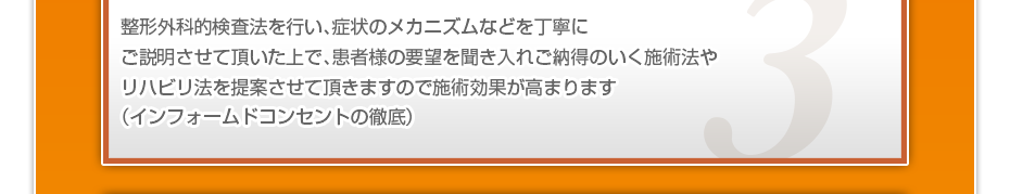 整形外科的検査法を行い、症状のメカニズムなどを丁寧にご説明させて頂いた上で、患者様の要望を聞き入れご納得のいく施術法やリハビリ法を提案させて頂きますので施術効果が高まります(インフォームドコンセントの徹底)