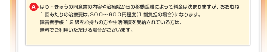 はり・きゅうの同意書の内容や治療院からの移動距離によって料金は決まりますが、おおむね1回あたりの治療費は、300~600円程度(1割負担の場合)になります。障害者手帳1,2級をお持ちの方や生活保護を受給されている方は、無料でご利用いただける場合がございます。
