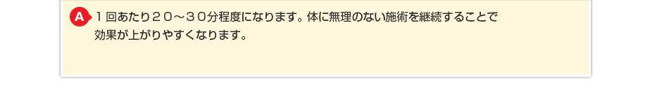 1回あたり20~30分程度になります。体に無理のない施術を継続することで効果が上がりやすくなります。
