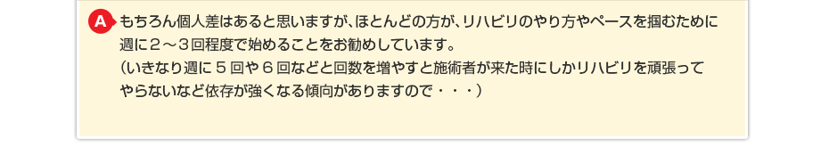 もちろん個人差はあると思いますが、ほとんどの方が、リハビリのやり方やペースを掴むために週に週に2〜3回程度で始めることをお勧めしています。(いきなり週に5回や6回などと回数を増やすと施術者が来た時にしか リハビリを頑張ってやらないなど依存が強くなる傾向がありますので・・・)