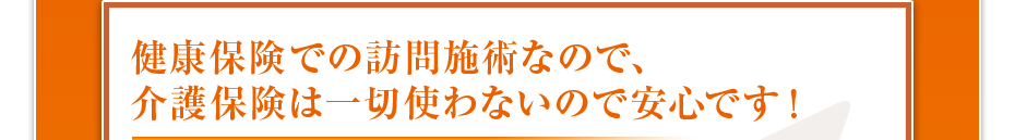 健康保険での訪問施術なので、介護保険は一切使わないので安心です!